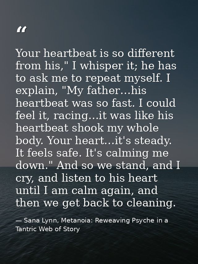 Your heartbeat is so different from his," I whisper it; he has to ask me to repeat myself. I explain, "My father…his hea — Sana Lynn, Metanoia: Reweaving Psyche in a Tantric Web of Story