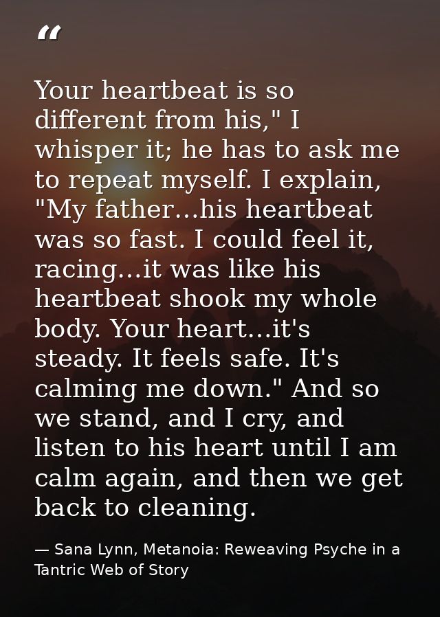 Your heartbeat is so different from his," I whisper it; he has to ask me to repeat myself. I explain, "My father…his hea — Sana Lynn, Metanoia: Reweaving Psyche in a Tantric Web of Story