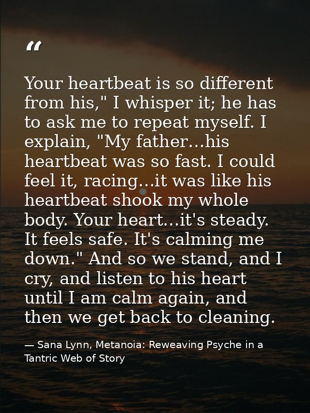 Your heartbeat is so different from his," I whisper it; he has to ask me to repeat myself. I explain, "My father…his hea — Sana Lynn, Metanoia: Reweaving Psyche in a Tantric Web of Story