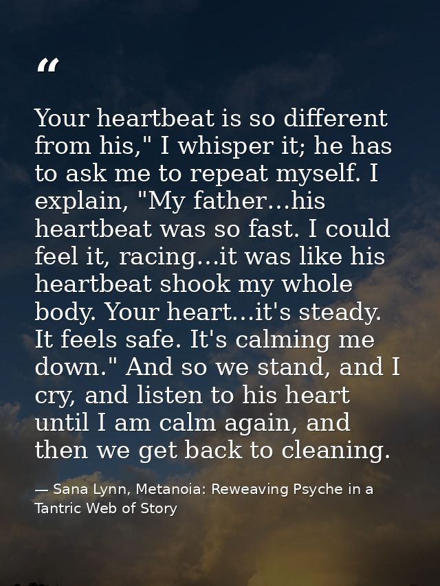Your heartbeat is so different from his," I whisper it; he has to ask me to repeat myself. I explain, "My father…his hea — Sana Lynn, Metanoia: Reweaving Psyche in a Tantric Web of Story