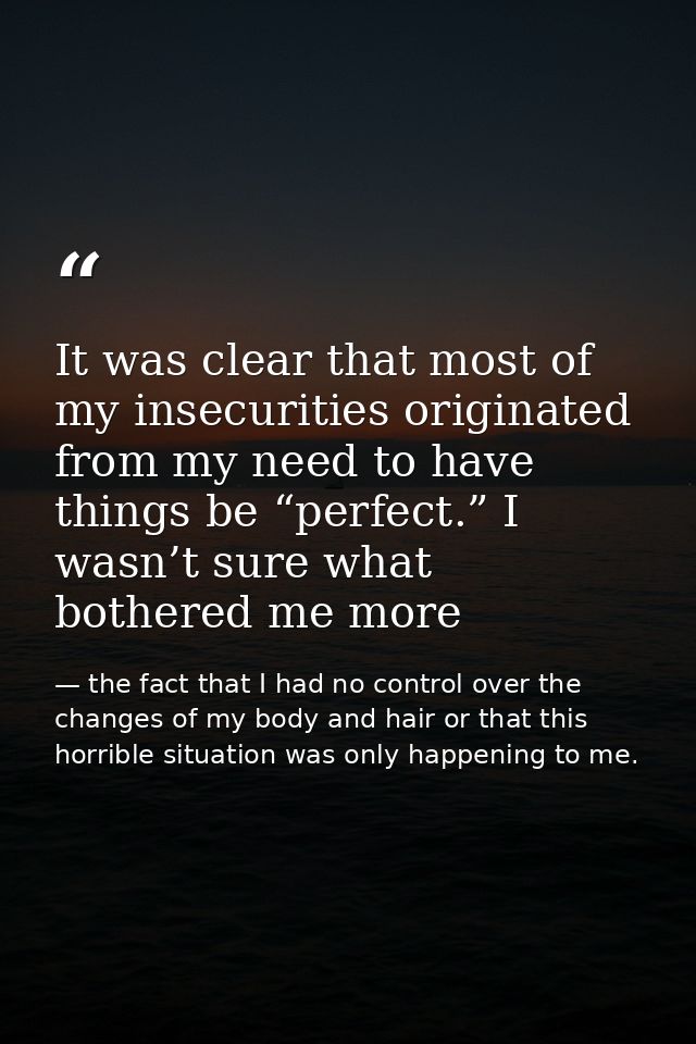 It was clear that most of my insecurities originated from my need to have things be “perfect.” I wasn’t sure what bother — the fact that I had no control over the changes of my body and hair or that this horrible situation was only happening to me.