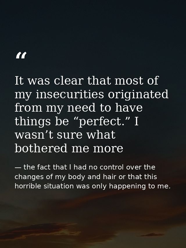 It was clear that most of my insecurities originated from my need to have things be “perfect.” I wasn’t sure what bother — the fact that I had no control over the changes of my body and hair or that this horrible situation was only happening to me.