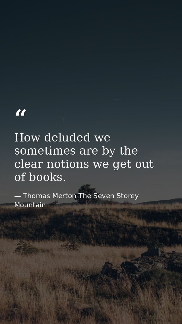 How deluded we sometimes are by the clear notions we get out of books. — Thomas Merton The Seven Storey Mountain