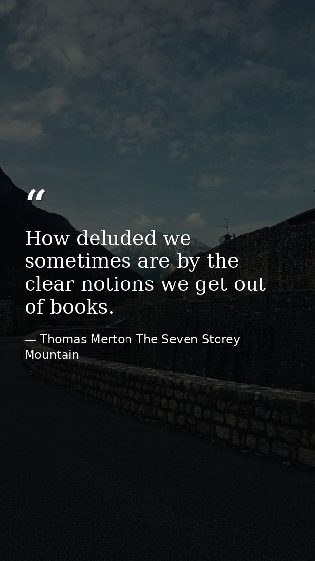 How deluded we sometimes are by the clear notions we get out of books. — Thomas Merton The Seven Storey Mountain