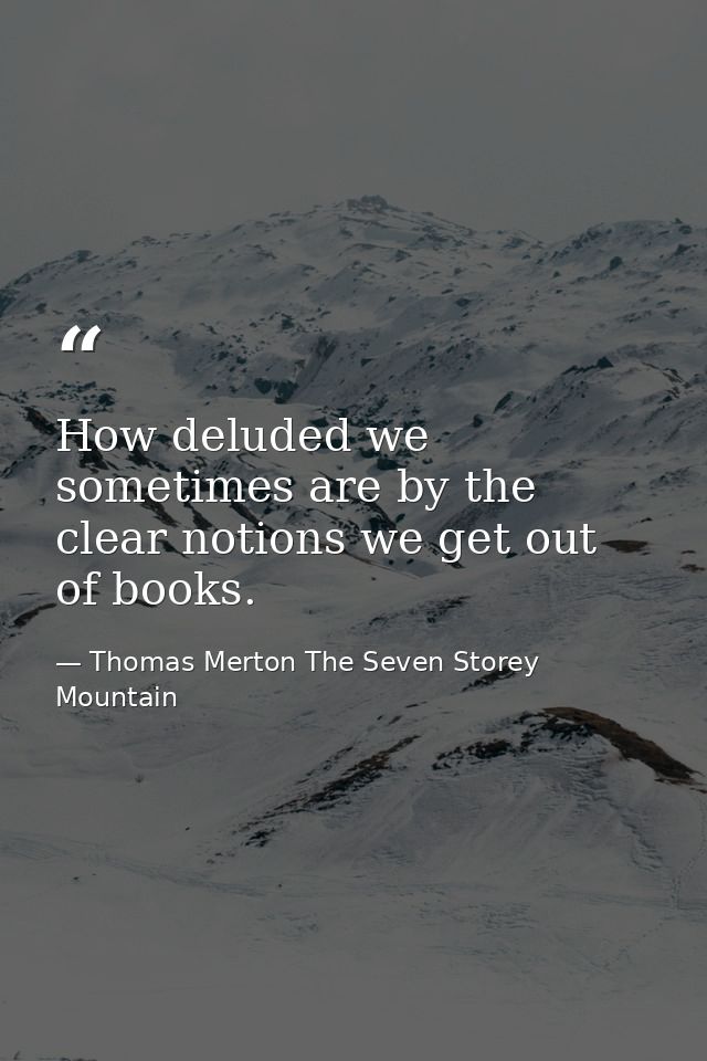 How deluded we sometimes are by the clear notions we get out of books. — Thomas Merton The Seven Storey Mountain