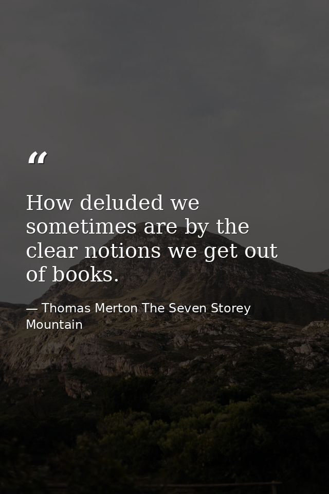 How deluded we sometimes are by the clear notions we get out of books. — Thomas Merton The Seven Storey Mountain