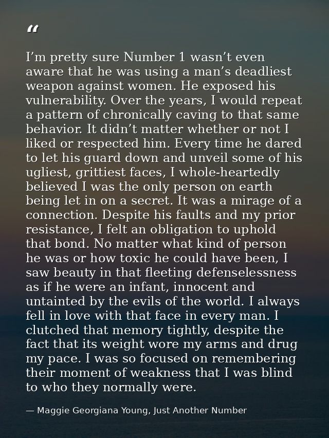 I’m pretty sure Number 1 wasn’t even aware that he was using a man’s deadliest weapon against women. He exposed his vuln — Maggie Georgiana Young, Just Another Number