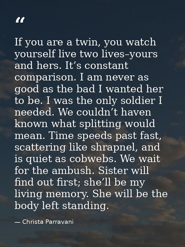 If you are a twin, you watch yourself live two lives–yours and hers. It’s constant comparison. I am never as good as the — Christa Parravani