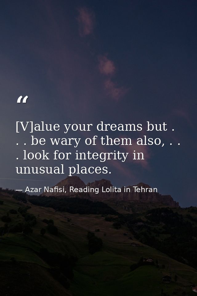 [V]alue your dreams but . . . be wary of them also, . . . look for integrity in unusual places. — Azar Nafisi, Reading Lolita in Tehran