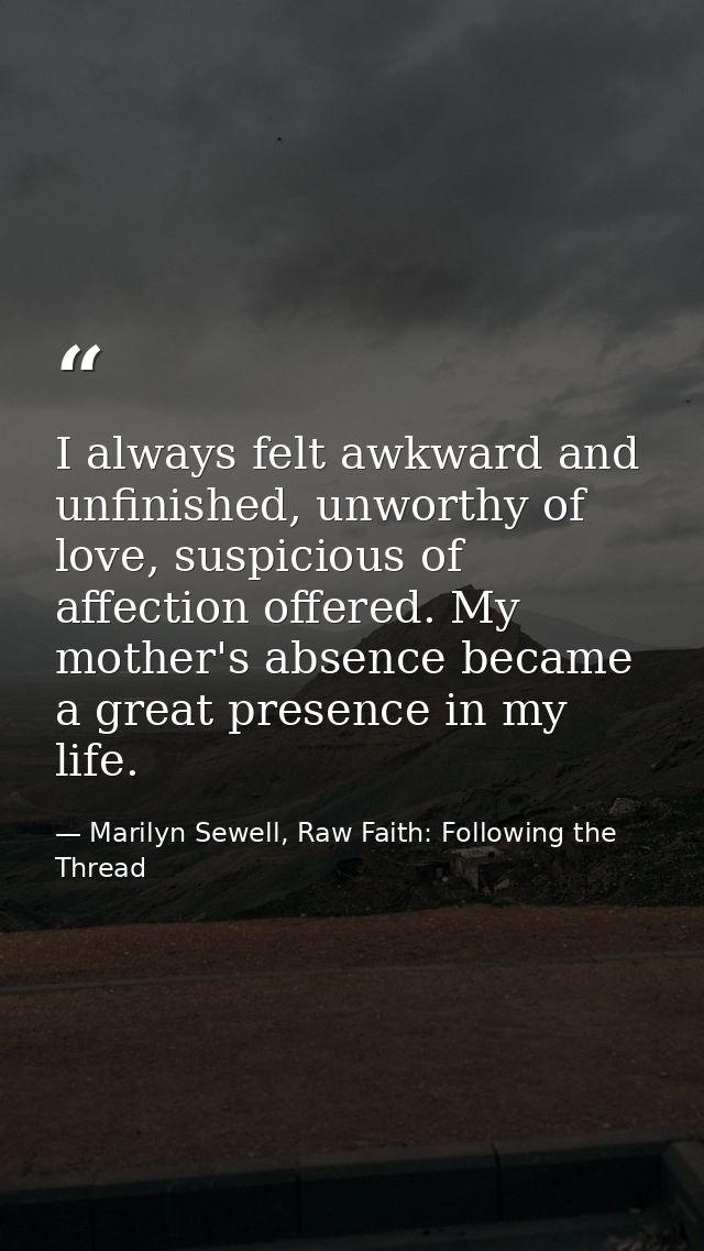 I always felt awkward and unfinished, unworthy of love, suspicious of affection offered. My mother's absence became a gr — Marilyn Sewell, Raw Faith: Following the Thread