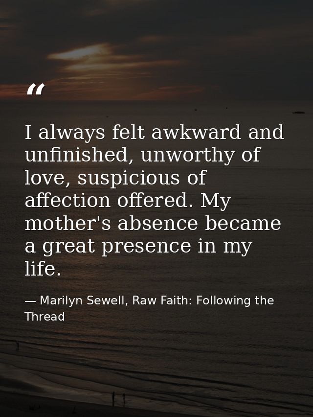 I always felt awkward and unfinished, unworthy of love, suspicious of affection offered. My mother's absence became a gr — Marilyn Sewell, Raw Faith: Following the Thread