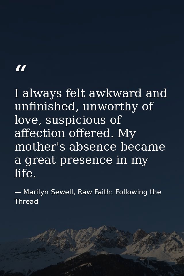 I always felt awkward and unfinished, unworthy of love, suspicious of affection offered. My mother's absence became a gr — Marilyn Sewell, Raw Faith: Following the Thread