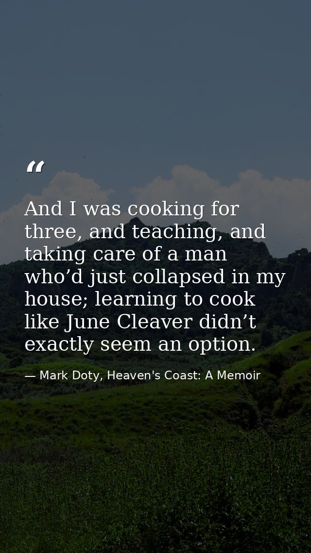 And I was cooking for three, and teaching, and taking care of a man who’d just collapsed in my house; learning to cook l — Mark Doty, Heaven's Coast: A Memoir
