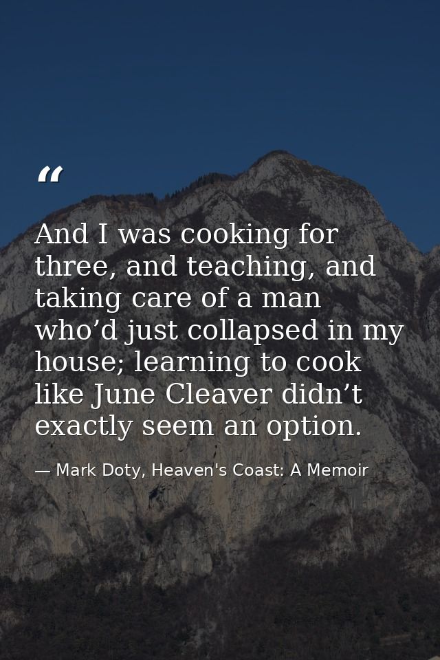 And I was cooking for three, and teaching, and taking care of a man who’d just collapsed in my house; learning to cook l — Mark Doty, Heaven's Coast: A Memoir