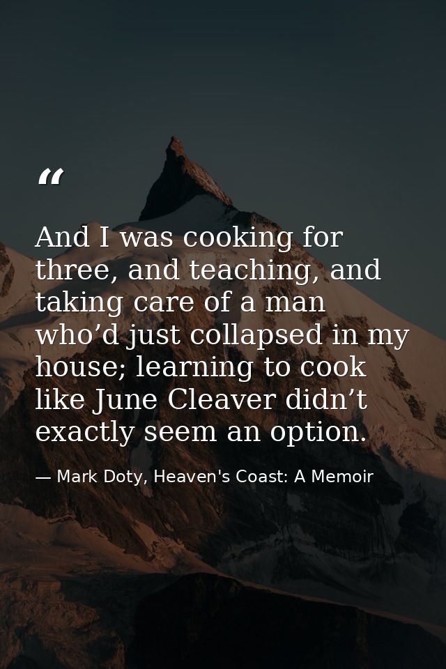 And I was cooking for three, and teaching, and taking care of a man who’d just collapsed in my house; learning to cook l — Mark Doty, Heaven's Coast: A Memoir