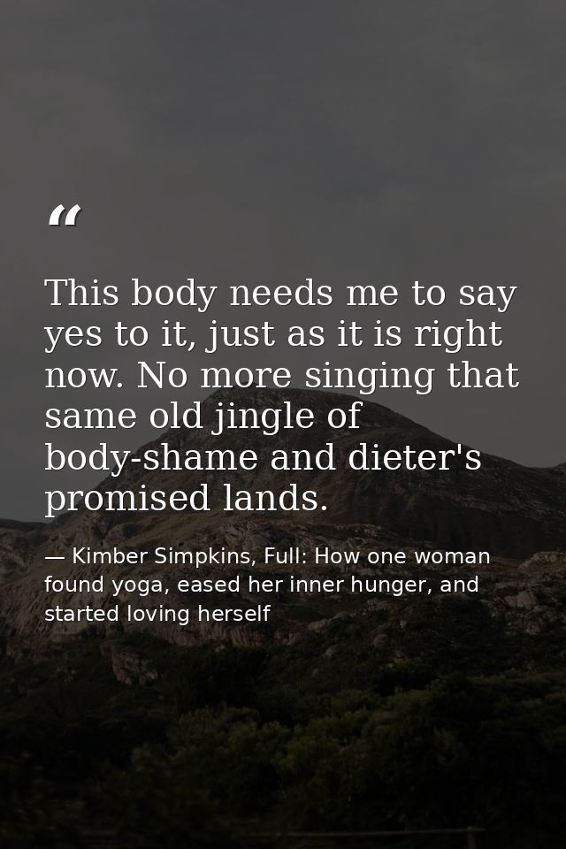 This body needs me to say yes to it, just as it is right now. No more singing that same old jingle of body-shame and die — Kimber Simpkins, Full: How one woman found yoga, eased her inner hunger, and started loving herself