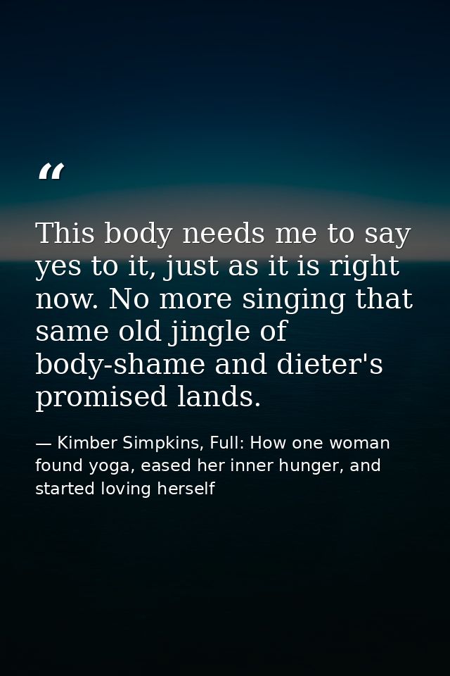 This body needs me to say yes to it, just as it is right now. No more singing that same old jingle of body-shame and die — Kimber Simpkins, Full: How one woman found yoga, eased her inner hunger, and started loving herself