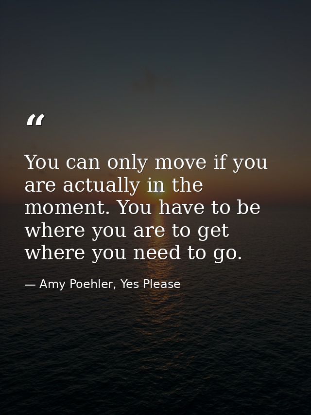 You can only move if you are actually in the moment. You have to be where you are to get where you need to go. — Amy Poehler, Yes Please