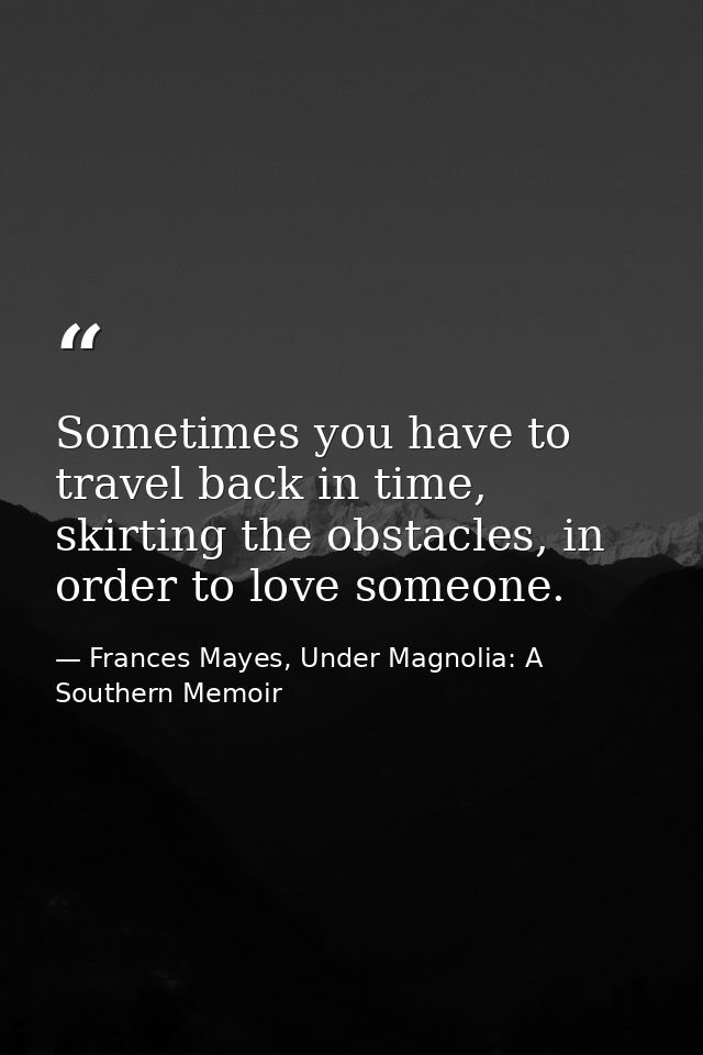 Sometimes you have to travel back in time, skirting the obstacles, in order to love someone. — Frances Mayes, Under Magnolia: A Southern Memoir