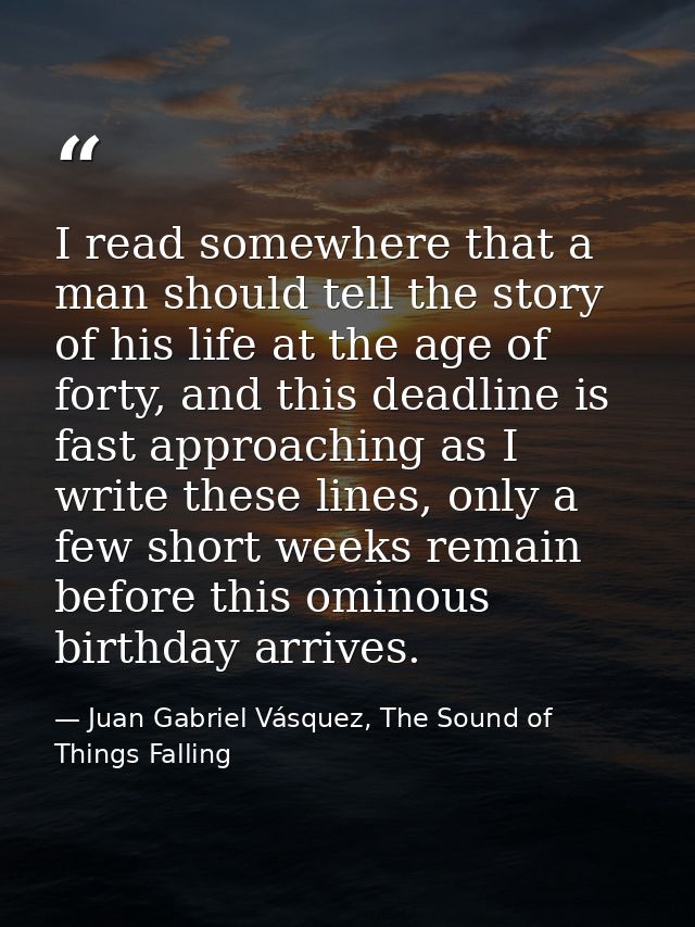 I read somewhere that a man should tell the story of his life at the age of forty, and this deadline is fast approaching — Juan Gabriel Vásquez, The Sound of Things Falling
