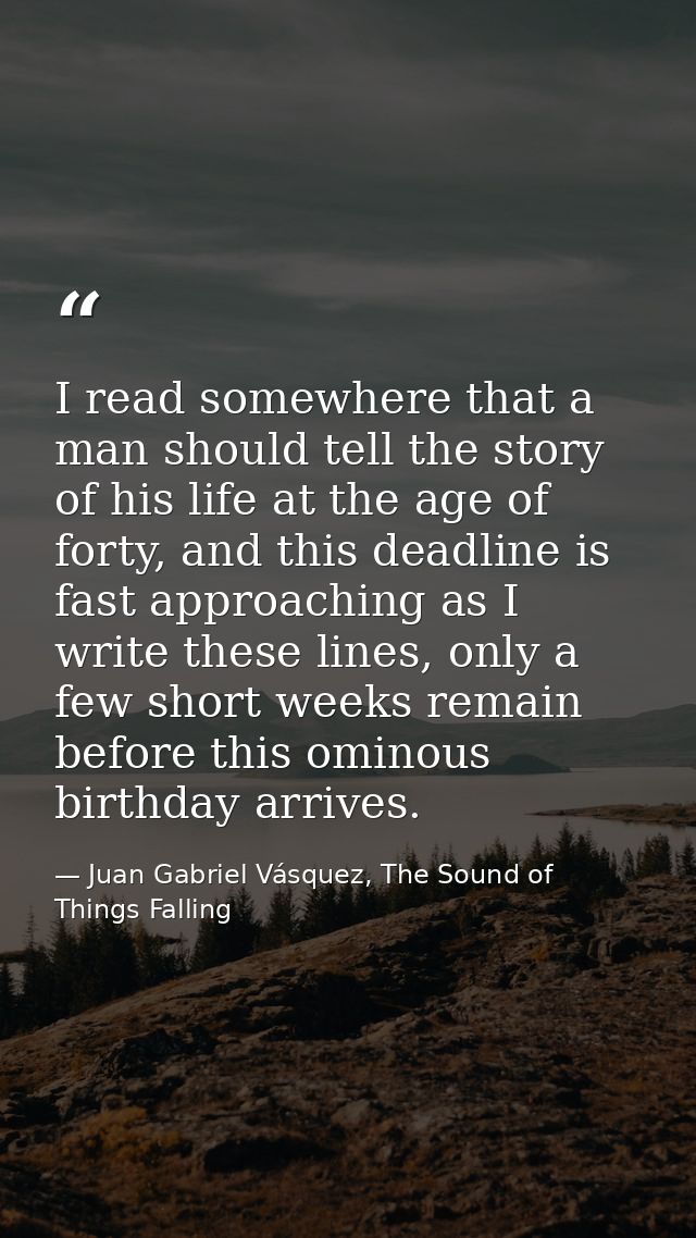 I read somewhere that a man should tell the story of his life at the age of forty, and this deadline is fast approaching — Juan Gabriel Vásquez, The Sound of Things Falling