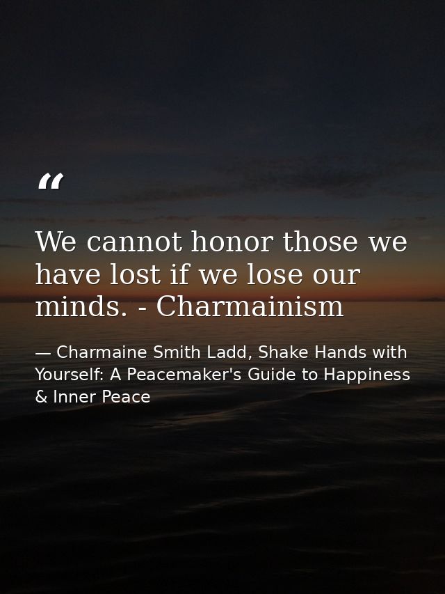 We cannot honor those we have lost if we lose our minds. - Charmainism — Charmaine Smith Ladd, Shake Hands with Yourself: A Peacemaker's Guide to Happiness & Inner Peace
