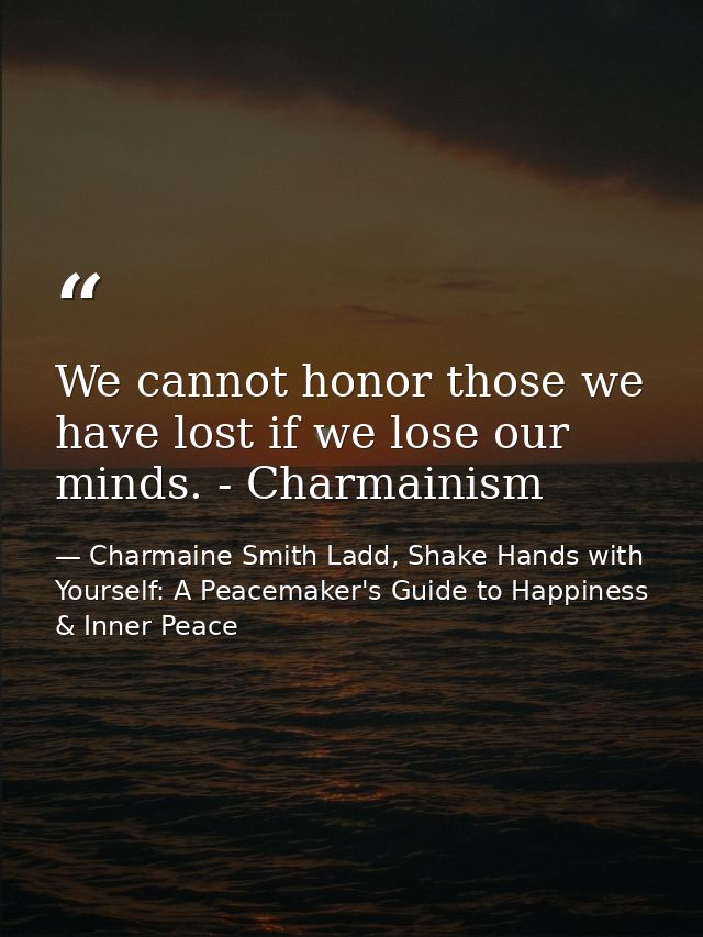 We cannot honor those we have lost if we lose our minds. - Charmainism — Charmaine Smith Ladd, Shake Hands with Yourself: A Peacemaker's Guide to Happiness & Inner Peace