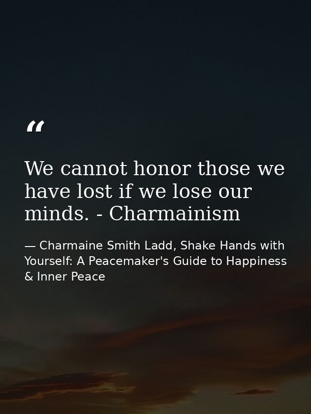 We cannot honor those we have lost if we lose our minds. - Charmainism — Charmaine Smith Ladd, Shake Hands with Yourself: A Peacemaker's Guide to Happiness & Inner Peace
