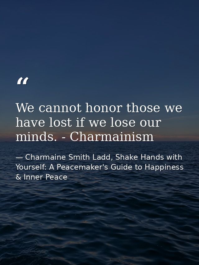 We cannot honor those we have lost if we lose our minds. - Charmainism — Charmaine Smith Ladd, Shake Hands with Yourself: A Peacemaker's Guide to Happiness & Inner Peace