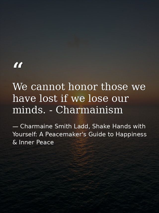We cannot honor those we have lost if we lose our minds. - Charmainism — Charmaine Smith Ladd, Shake Hands with Yourself: A Peacemaker's Guide to Happiness & Inner Peace