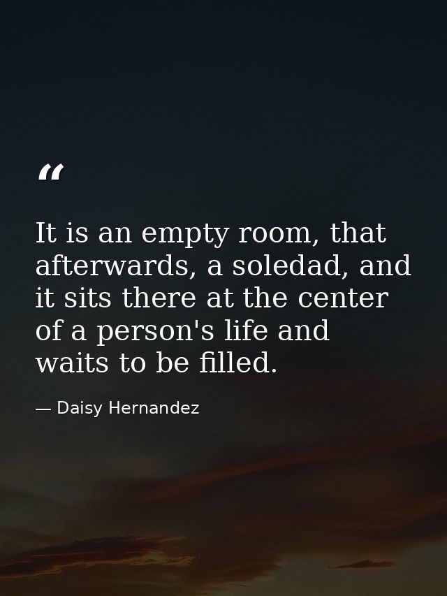 It is an empty room, that afterwards, a soledad, and it sits there at the center of a person's life and waits to be fill — Daisy Hernandez