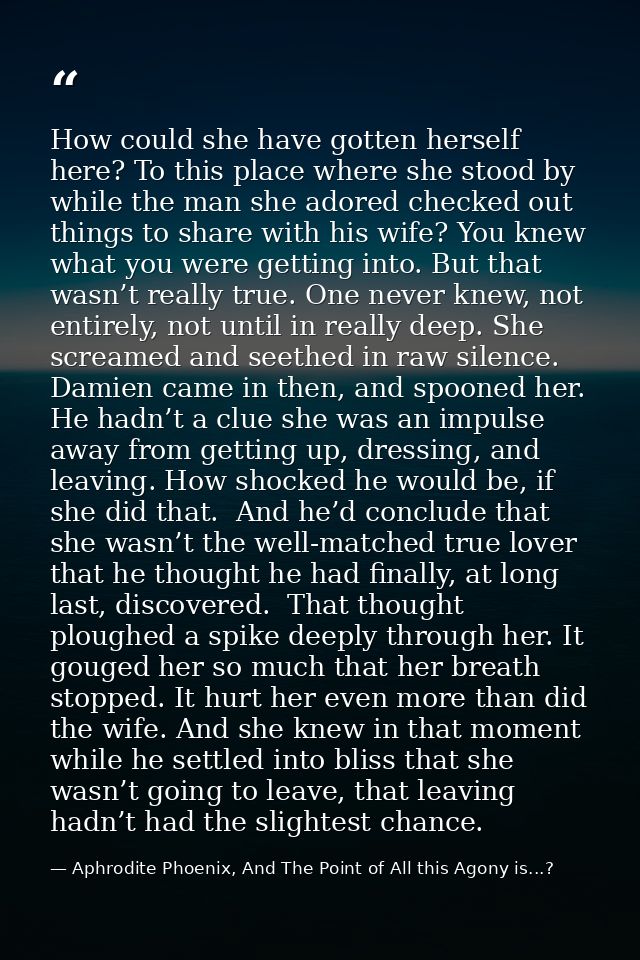 How could she have gotten herself here? To this place where she stood by while the man she adored checked out things to  — Aphrodite Phoenix, And The Point of All this Agony is...?
