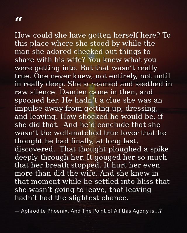 How could she have gotten herself here? To this place where she stood by while the man she adored checked out things to  — Aphrodite Phoenix, And The Point of All this Agony is...?