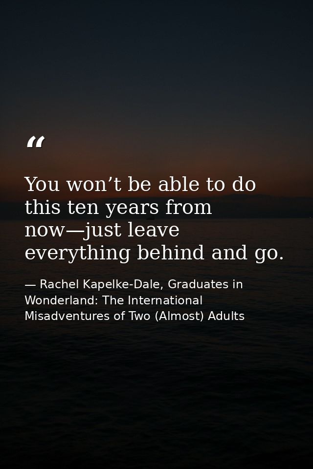 You won’t be able to do this ten years from now—just leave everything behind and go. — Rachel Kapelke-Dale, Graduates in Wonderland: The International Misadventures of Two (Almost) Adults