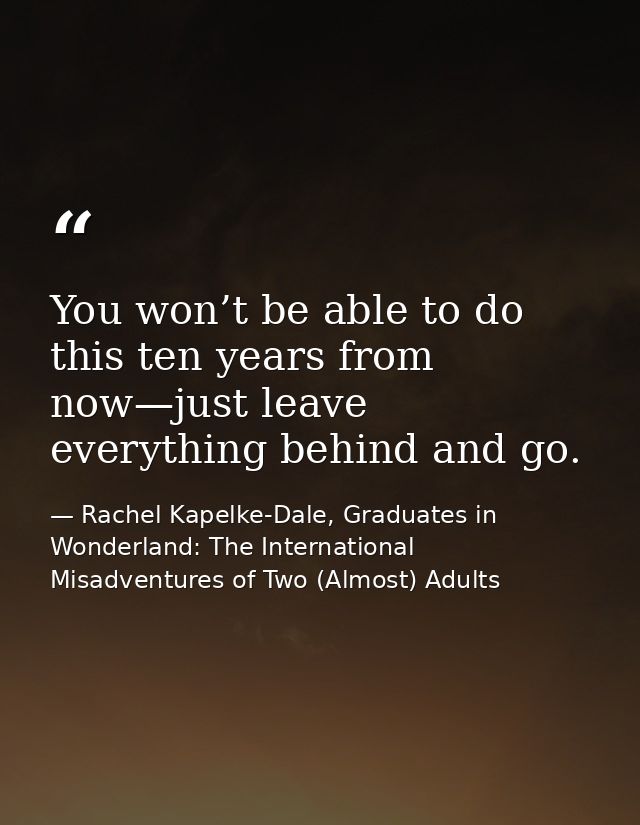 You won’t be able to do this ten years from now—just leave everything behind and go. — Rachel Kapelke-Dale, Graduates in Wonderland: The International Misadventures of Two (Almost) Adults