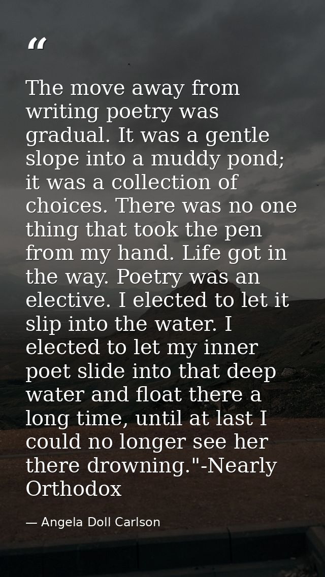 The move away from writing poetry was gradual. It was a gentle slope into a muddy pond; it was a collection of choices.  — Angela Doll Carlson
