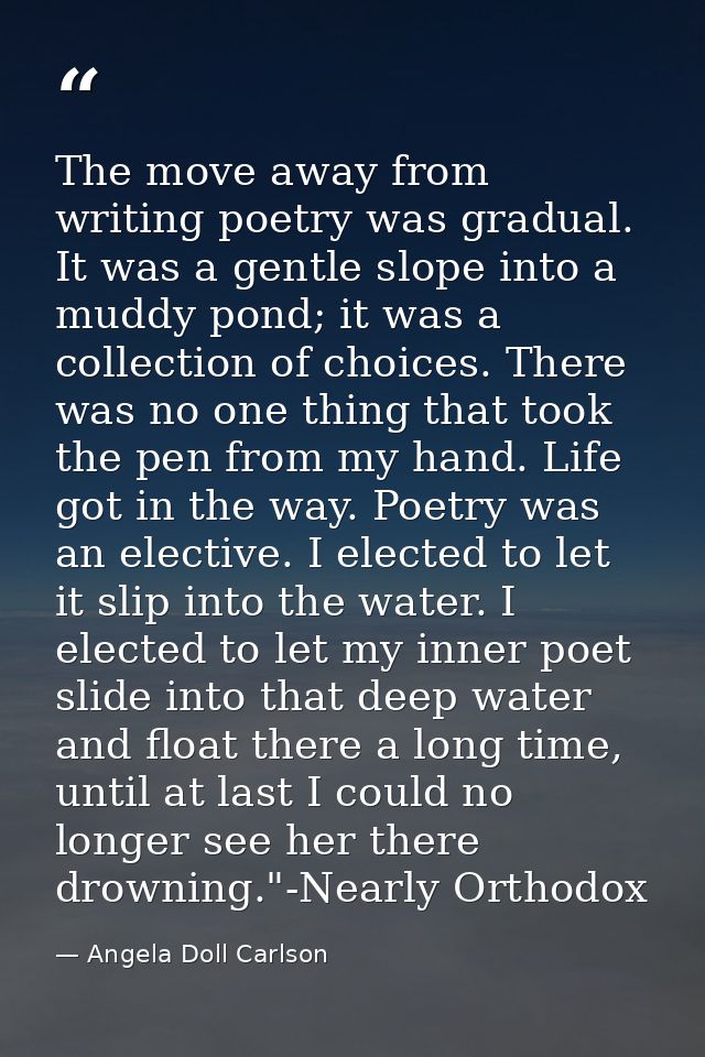 The move away from writing poetry was gradual. It was a gentle slope into a muddy pond; it was a collection of choices.  — Angela Doll Carlson
