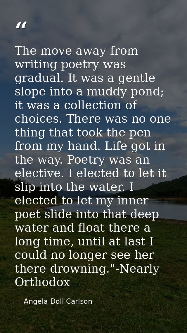 The move away from writing poetry was gradual. It was a gentle slope into a muddy pond; it was a collection of choices.  — Angela Doll Carlson