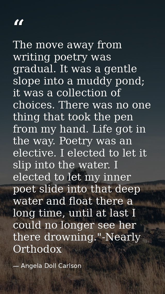 The move away from writing poetry was gradual. It was a gentle slope into a muddy pond; it was a collection of choices.  — Angela Doll Carlson