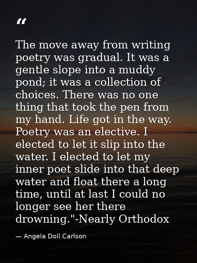 The move away from writing poetry was gradual. It was a gentle slope into a muddy pond; it was a collection of choices.  — Angela Doll Carlson