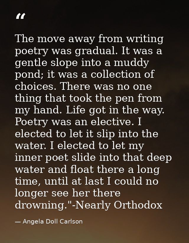The move away from writing poetry was gradual. It was a gentle slope into a muddy pond; it was a collection of choices.  — Angela Doll Carlson
