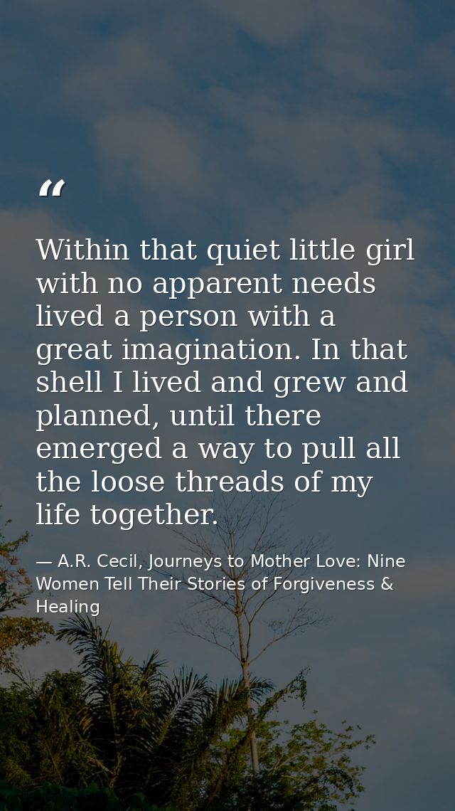 Within that quiet little girl with no apparent needs lived a person with a great imagination. In that shell I lived and  — A.R. Cecil, Journeys to Mother Love: Nine Women Tell Their Stories of Forgiveness & Healing