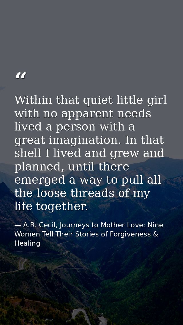 Within that quiet little girl with no apparent needs lived a person with a great imagination. In that shell I lived and  — A.R. Cecil, Journeys to Mother Love: Nine Women Tell Their Stories of Forgiveness & Healing