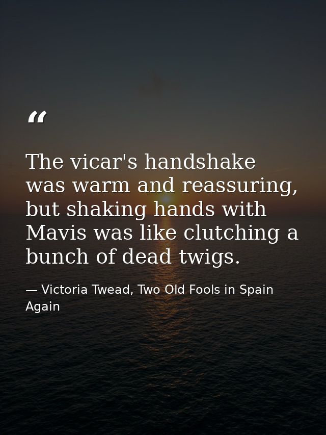 The vicar's handshake was warm and reassuring, but shaking hands with Mavis was like clutching a bunch of dead twigs. — Victoria Twead, Two Old Fools in Spain Again