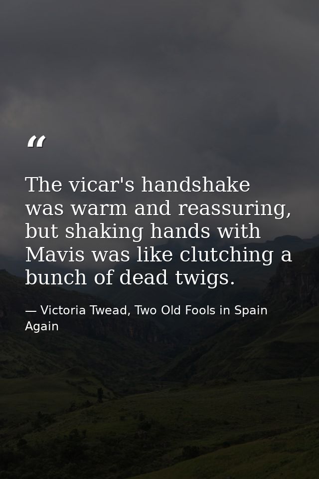 The vicar's handshake was warm and reassuring, but shaking hands with Mavis was like clutching a bunch of dead twigs. — Victoria Twead, Two Old Fools in Spain Again