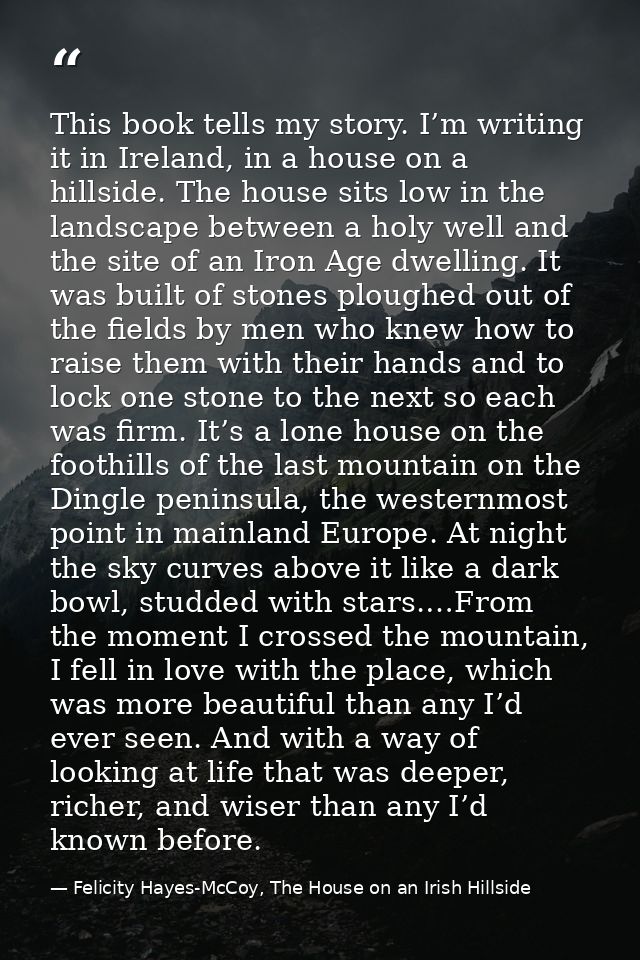 This book tells my story. I’m writing it in Ireland, in a house on a hillside. The house sits low in the landscape betwe — Felicity Hayes-McCoy, The House on an Irish Hillside