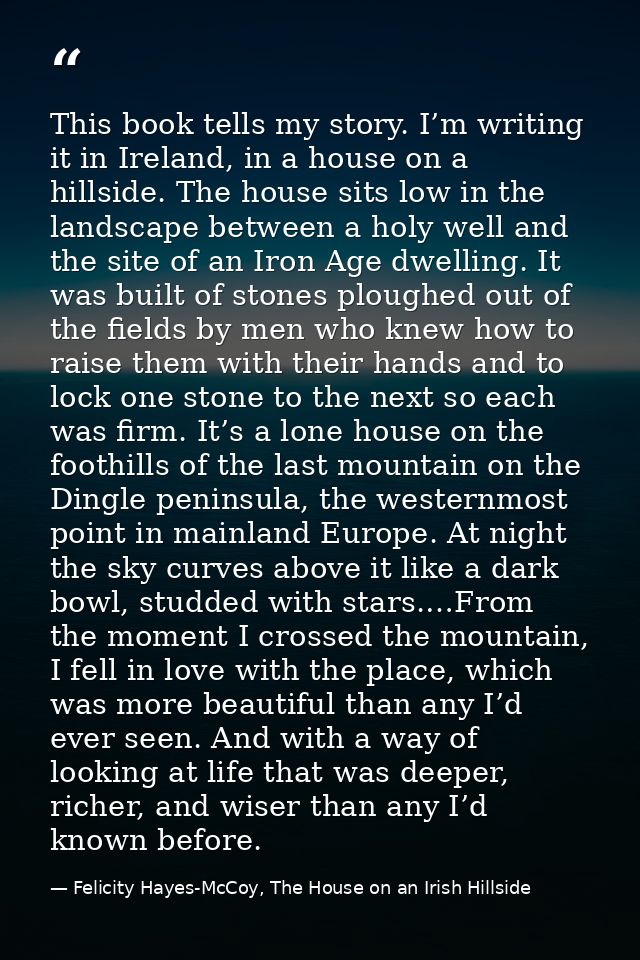 This book tells my story. I’m writing it in Ireland, in a house on a hillside. The house sits low in the landscape betwe — Felicity Hayes-McCoy, The House on an Irish Hillside