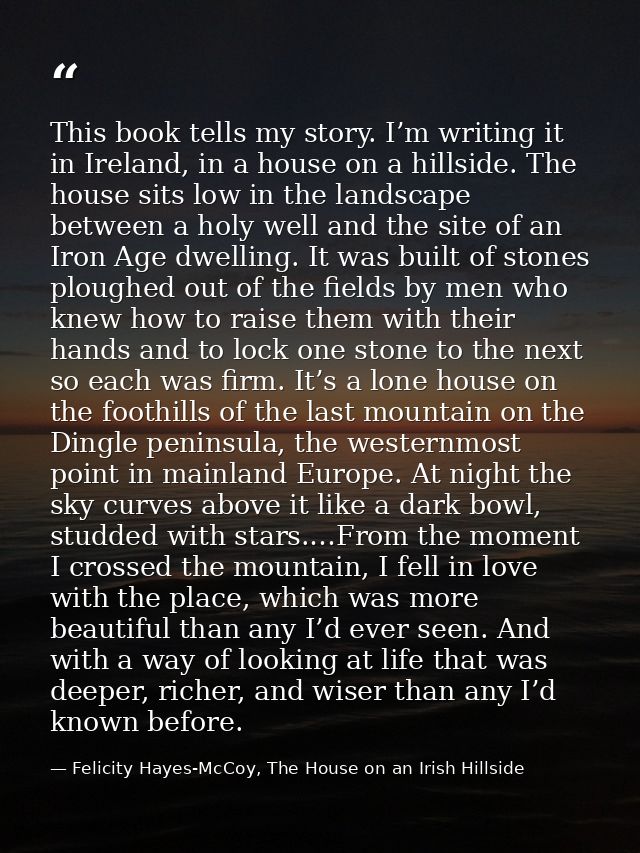 This book tells my story. I’m writing it in Ireland, in a house on a hillside. The house sits low in the landscape betwe — Felicity Hayes-McCoy, The House on an Irish Hillside
