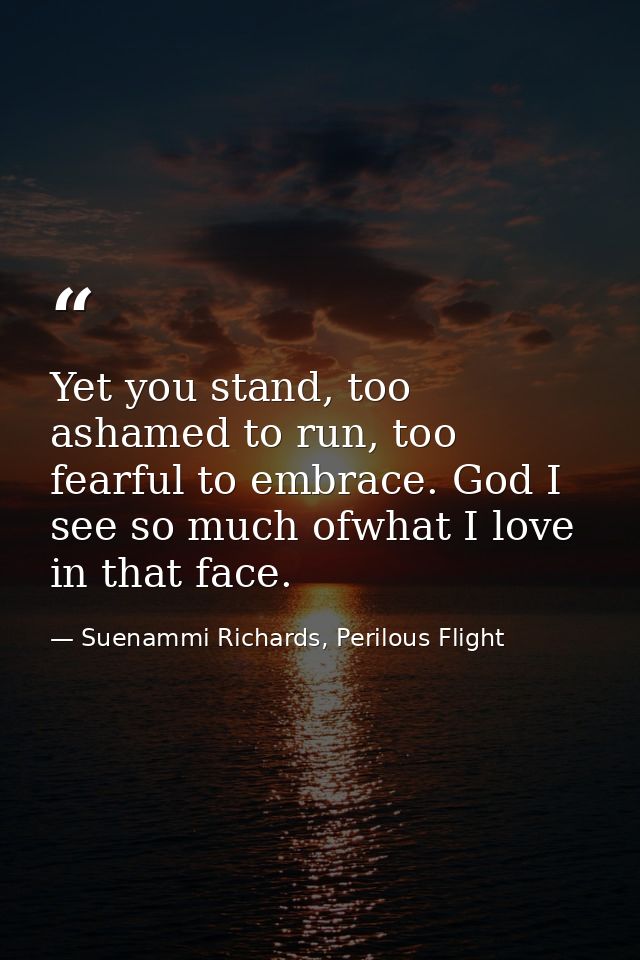 Yet you stand, too ashamed to run, too fearful to embrace. God I see so much ofwhat I love in that face. — Suenammi Richards, Perilous Flight