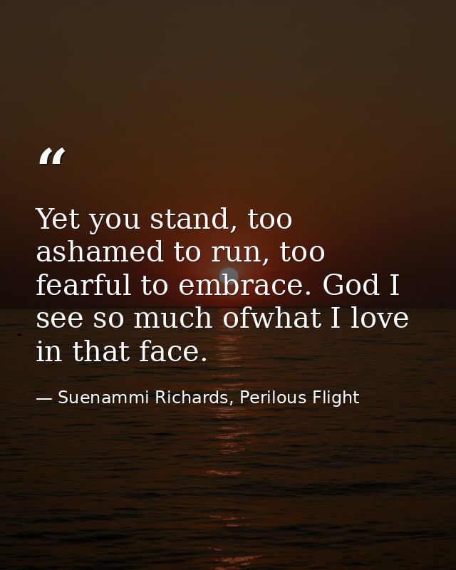 Yet you stand, too ashamed to run, too fearful to embrace. God I see so much ofwhat I love in that face. — Suenammi Richards, Perilous Flight